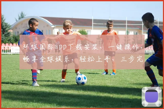 环球国际app下载安装，一键操作，畅享全球娱乐，轻松上手，三步完成，体验非凡