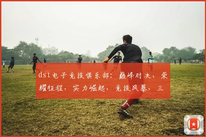 dst电子竞技俱乐部：巅峰对决，荣耀征程，实力崛起，竞技风暴，三冠王风采