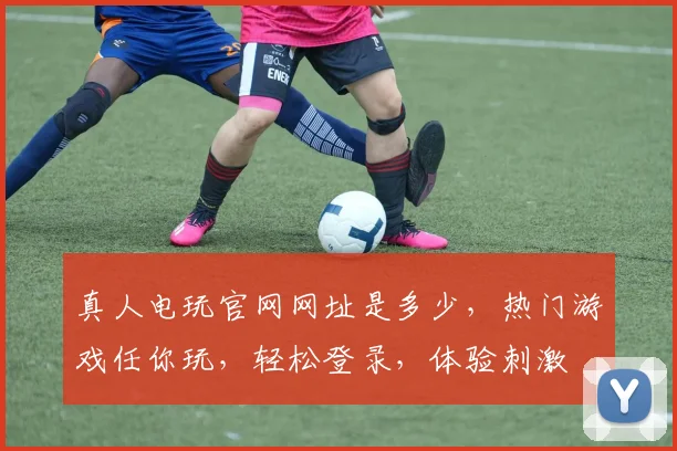 真人电玩官网网址是多少，热门游戏任你玩，轻松登录，体验刺激